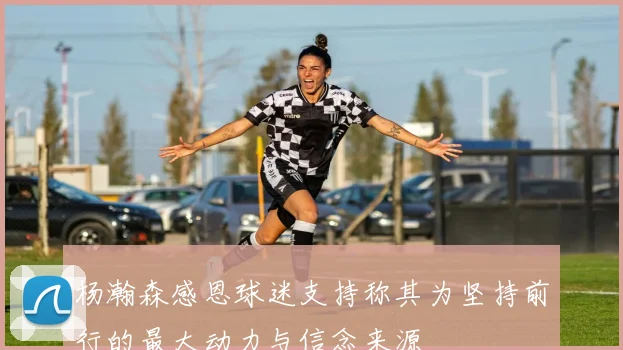 杨瀚森感恩球迷支持称其为坚持前行的最大动力与信念来源