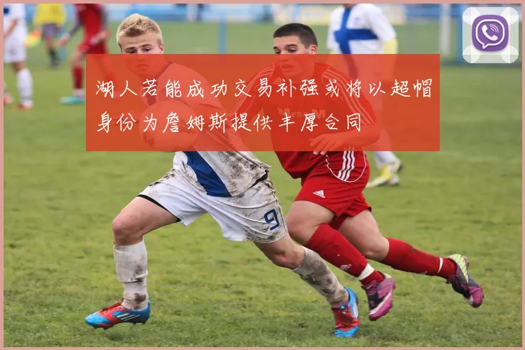 湖人若能成功交易补强或将以超帽身份为詹姆斯提供丰厚合同