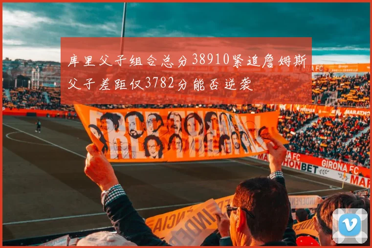 库里父子组合总分38910紧追詹姆斯父子差距仅3782分能否逆袭