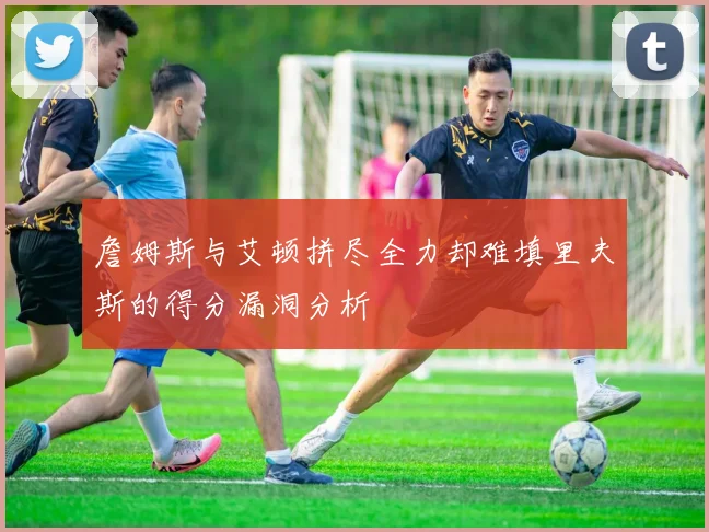 詹姆斯与艾顿拼尽全力却难填里夫斯的得分漏洞分析