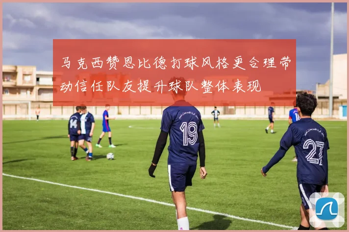 马克西赞恩比德打球风格更合理带动信任队友提升球队整体表现