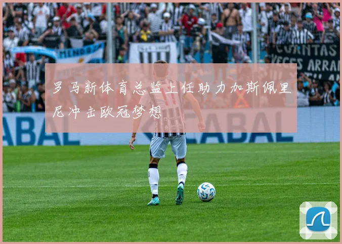罗马新体育总监上任助力加斯佩里尼冲击欧冠梦想