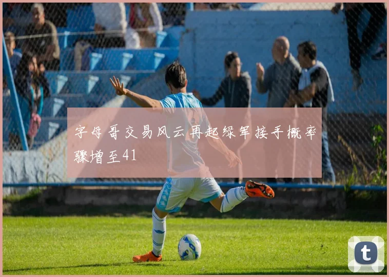 字母哥交易风云再起绿军接手概率骤增至41
