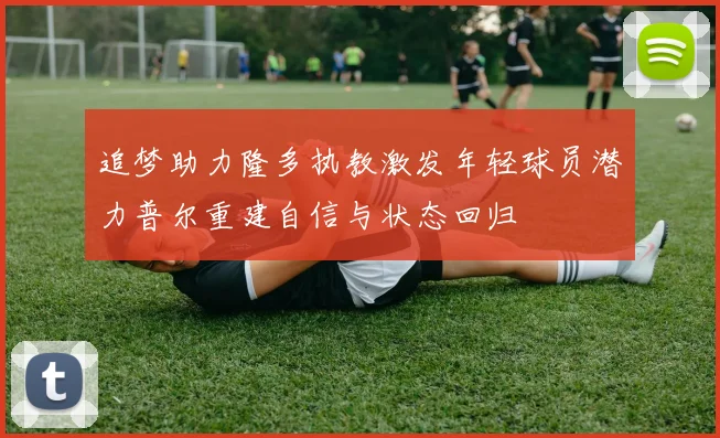 追梦助力隆多执教激发年轻球员潜力普尔重建自信与状态回归