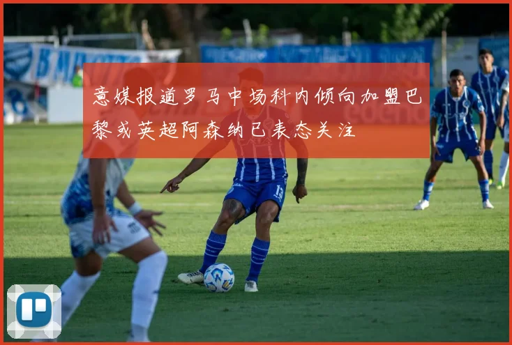 意媒报道罗马中场科内倾向加盟巴黎或英超阿森纳已表态关注