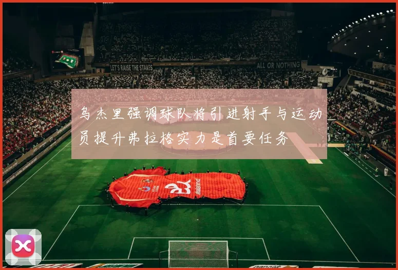 乌杰里强调球队将引进射手与运动员提升弗拉格实力是首要任务