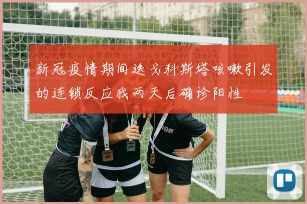 新冠疫情期间迭戈科斯塔咳嗽引发的连锁反应我两天后确诊阳性