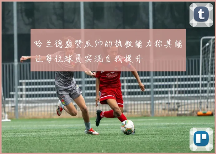 哈兰德盛赞瓜帅的执教能力称其能让每位球员实现自我提升