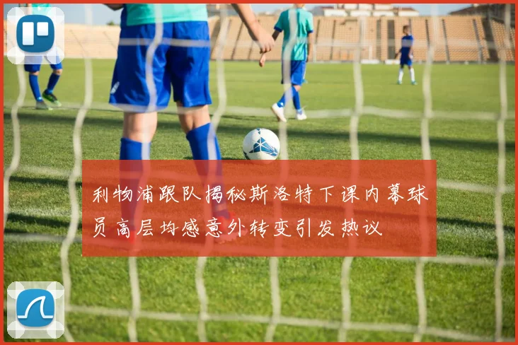 利物浦跟队揭秘斯洛特下课内幕球员高层均感意外转变引发热议