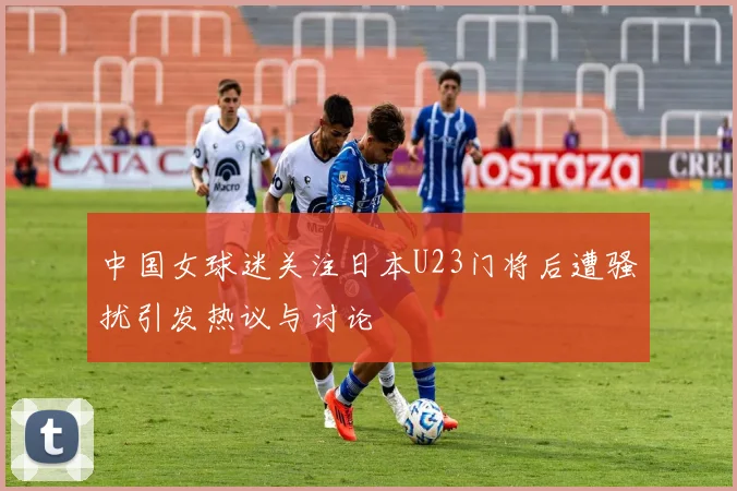中国女球迷关注日本U23门将后遭骚扰引发热议与讨论