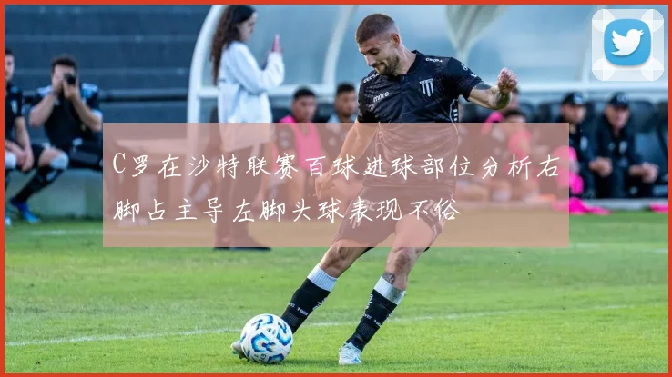 C罗在沙特联赛百球进球部位分析右脚占主导左脚头球表现不俗