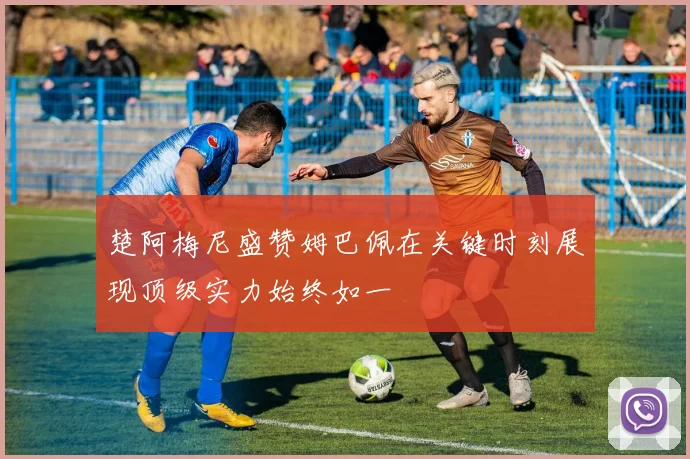 楚阿梅尼盛赞姆巴佩在关键时刻展现顶级实力始终如一