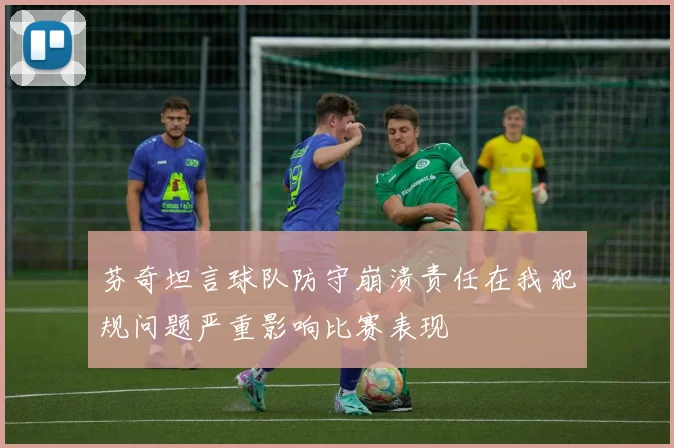 芬奇坦言球队防守崩溃责任在我犯规问题严重影响比赛表现
