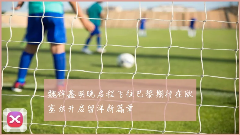 魏祥鑫明晚启程飞往巴黎期待在欧塞尔开启留洋新篇章