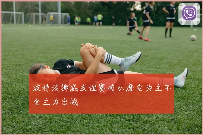 波特谈挪威友谊赛将以磨合为主不全主力出战