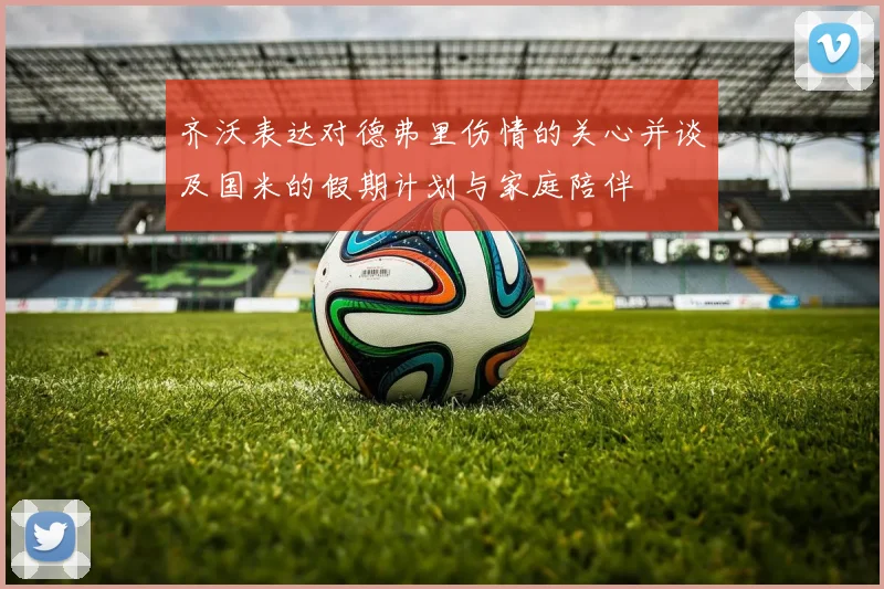 齐沃表达对德弗里伤情的关心并谈及国米的假期计划与家庭陪伴